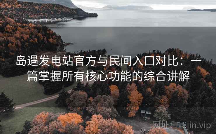 岛遇发电站官方与民间入口对比:一篇掌握所有核心功能的综合讲解