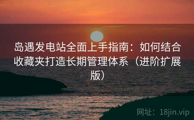 岛遇发电站全面上手指南:如何结合收藏夹打造长期管理体系(进阶扩展版) 第2张 岛遇发电站全面上手指南:如何结合收藏夹打造长期管理体系(进阶扩展版) 第2张
