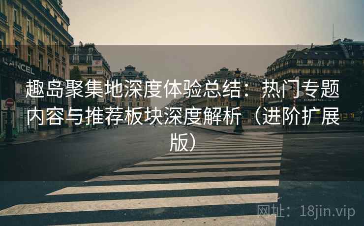 趣岛聚集地深度体验总结:热门专题内容与推荐板块深度解析(进阶扩展版)
