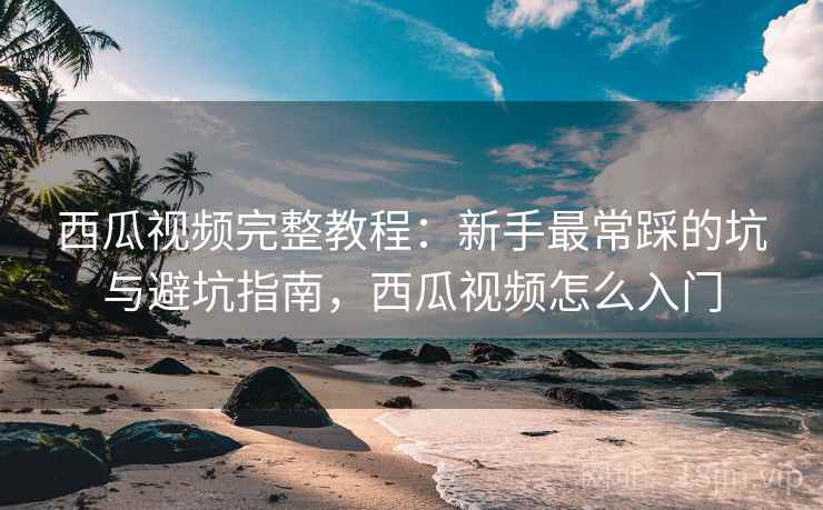 西瓜视频完整教程:新手最常踩的坑与避坑指南,西瓜视频怎么入门