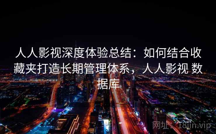 人人影视深度体验总结:如何结合收藏夹打造长期管理体系,人人影视 数据库