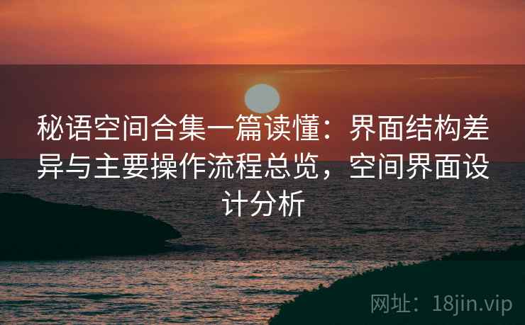 秘语空间合集一篇读懂:界面结构差异与主要操作流程总览,空间界面设计分析