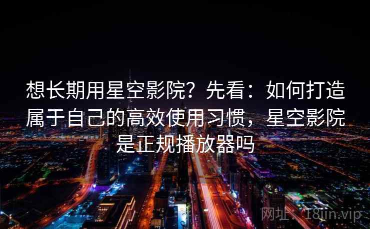 想长期用星空影院？先看：如何打造属于自己的高效使用习惯，星空影院是正规播放器吗