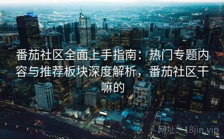 番茄社区全面上手指南：热门专题内容与推荐板块深度解析，番茄社区干嘛的