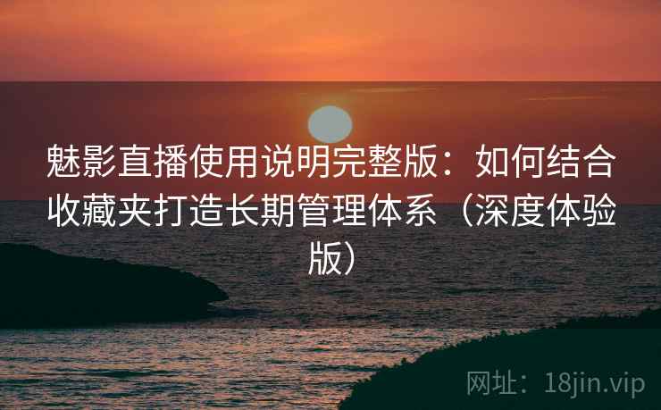 魅影直播使用说明完整版：如何结合收藏夹打造长期管理体系（深度体验版）