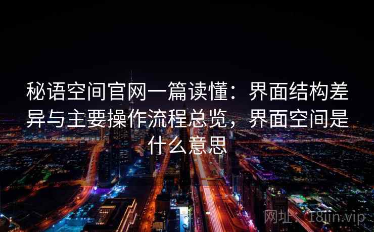 秘语空间官网一篇读懂:界面结构差异与主要操作流程总览,界面空间是什么意思