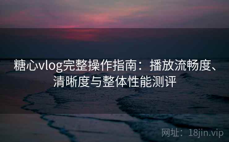糖心vlog完整操作指南：播放流畅度、清晰度与整体性能测评