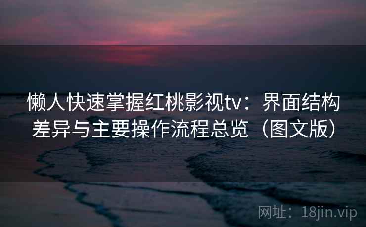 懒人快速掌握红桃影视tv：界面结构差异与主要操作流程总览（图文版）