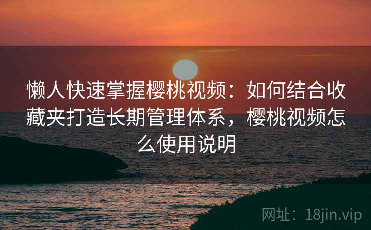 懒人快速掌握樱桃视频：如何结合收藏夹打造长期管理体系，樱桃视频怎么使用说明