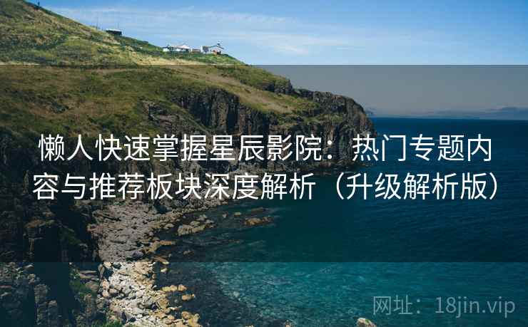 懒人快速掌握星辰影院:热门专题内容与推荐板块深度解析(升级解析版)