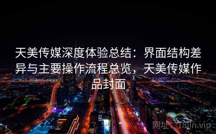 天美传媒深度体验总结:界面结构差异与主要操作流程总览,天美传媒作品封面
