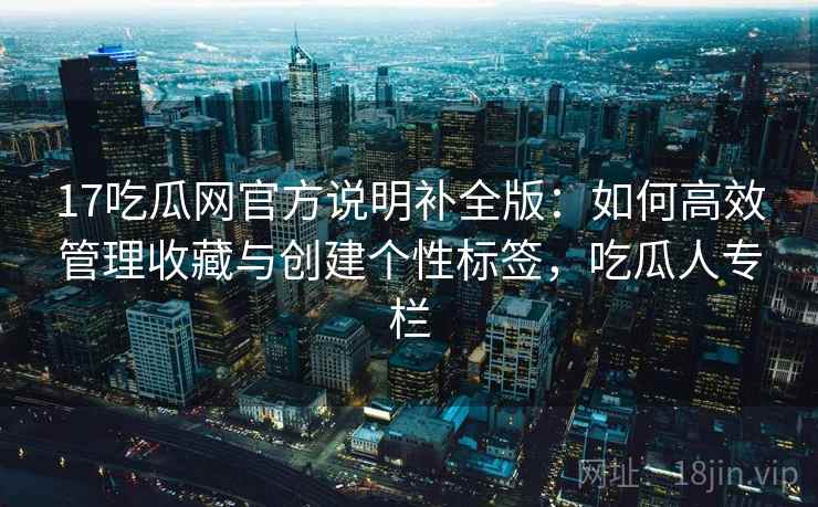17吃瓜网官方说明补全版：如何高效管理收藏与创建个性标签，吃瓜人专栏  第1张