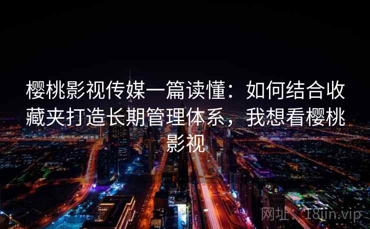 樱桃影视传媒一篇读懂：如何结合收藏夹打造长期管理体系，我想看樱桃影视  第1张