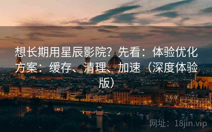 想长期用星辰影院？先看：体验优化方案：缓存、清理、加速（深度体验版）  第1张