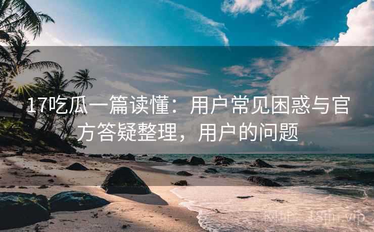 17吃瓜一篇读懂：用户常见困惑与官方答疑整理，用户的问题