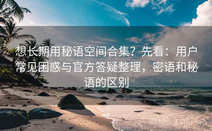 想长期用秘语空间合集？先看：用户常见困惑与官方答疑整理，密语和秘语的区别