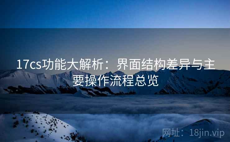 17cs功能大解析：界面结构差异与主要操作流程总览