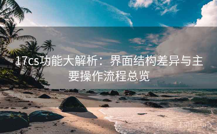 17cs功能大解析：界面结构差异与主要操作流程总览