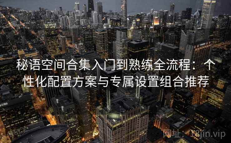 秘语空间合集入门到熟练全流程：个性化配置方案与专属设置组合推荐