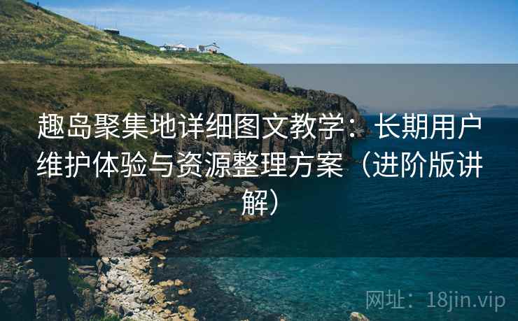 趣岛聚集地详细图文教学：长期用户维护体验与资源整理方案（进阶版讲解）