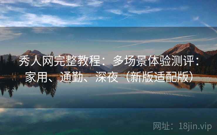 秀人网完整教程：多场景体验测评：家用、通勤、深夜（新版适配版）