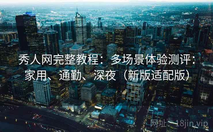 秀人网完整教程：多场景体验测评：家用、通勤、深夜（新版适配版）