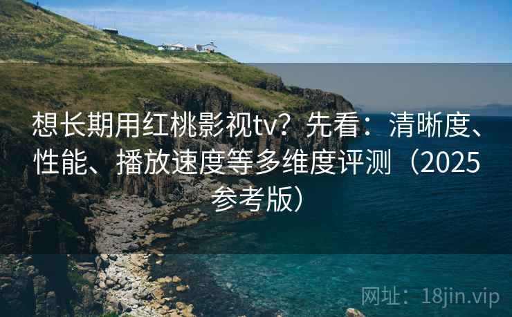 想长期用红桃影视tv？先看：清晰度、性能、播放速度等多维度评测（2025参考版）