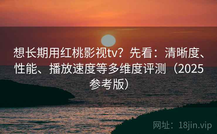 想长期用红桃影视tv？先看：清晰度、性能、播放速度等多维度评测（2025参考版）