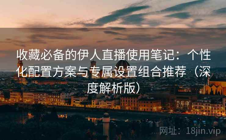 收藏必备的伊人直播使用笔记：个性化配置方案与专属设置组合推荐（深度解析版）  第1张