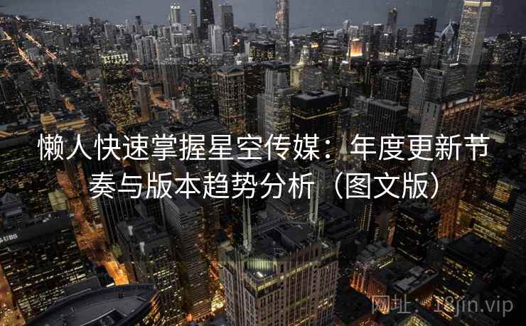 懒人快速掌握星空传媒：年度更新节奏与版本趋势分析（图文版）  第2张