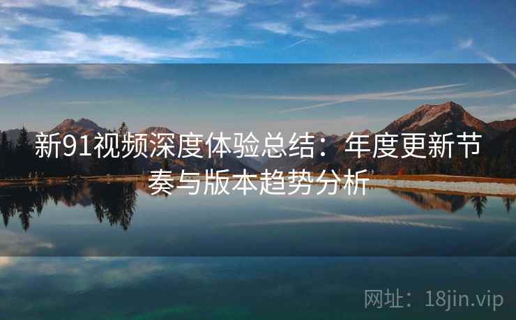 新91视频深度体验总结：年度更新节奏与版本趋势分析  第2张