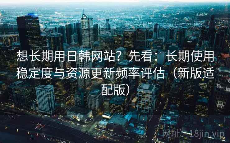 想长期用日韩网站？先看：长期使用稳定度与资源更新频率评估（新版适配版）