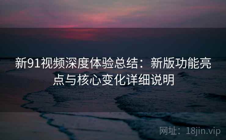 新91视频深度体验总结：新版功能亮点与核心变化详细说明