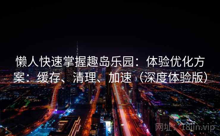 懒人快速掌握趣岛乐园：体验优化方案：缓存、清理、加速（深度体验版）