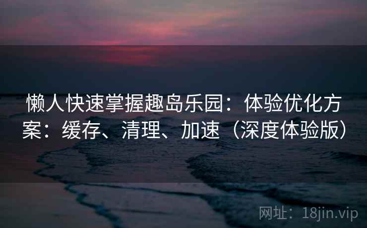 懒人快速掌握趣岛乐园：体验优化方案：缓存、清理、加速（深度体验版）  第2张