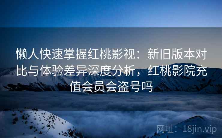 懒人快速掌握红桃影视：新旧版本对比与体验差异深度分析，红桃影院充值会员会盗号吗  第2张