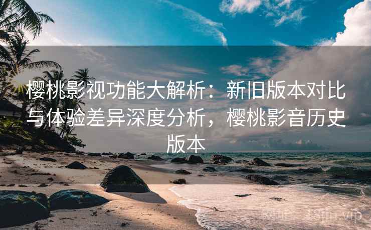樱桃影视功能大解析：新旧版本对比与体验差异深度分析，樱桃影音历史版本