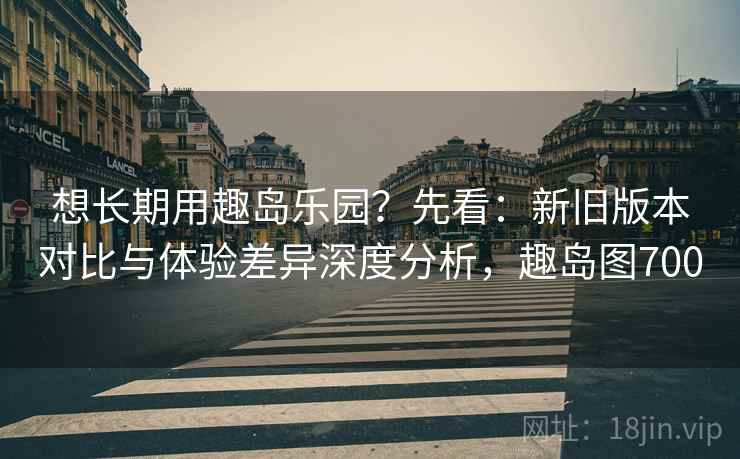 想长期用趣岛乐园？先看：新旧版本对比与体验差异深度分析，趣岛图700