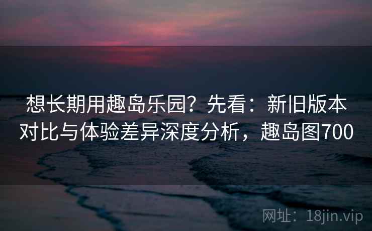 想长期用趣岛乐园？先看：新旧版本对比与体验差异深度分析，趣岛图700