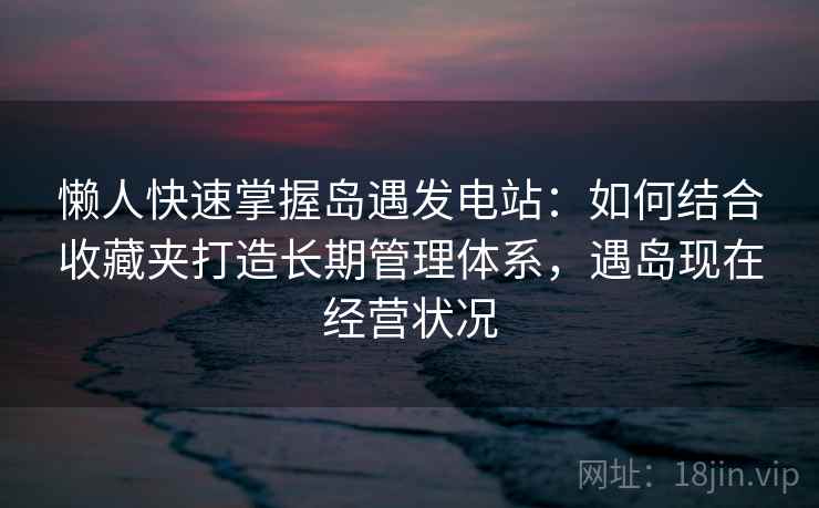 懒人快速掌握岛遇发电站：如何结合收藏夹打造长期管理体系，遇岛现在经营状况