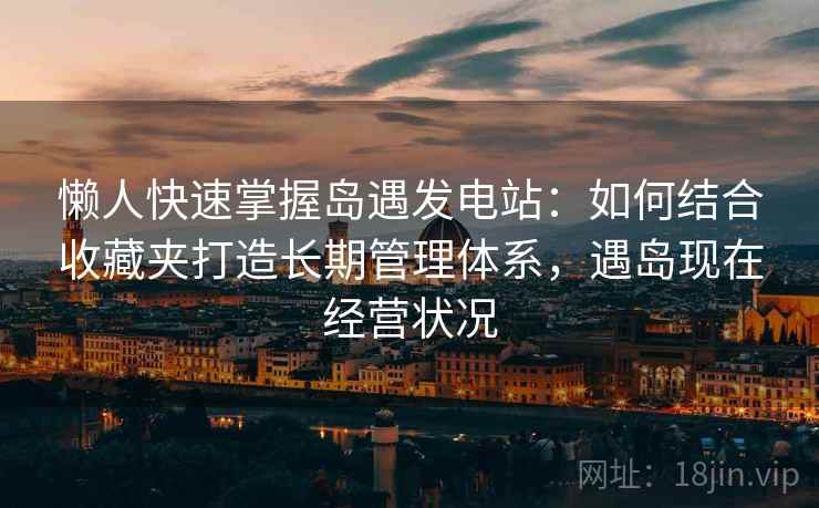 懒人快速掌握岛遇发电站：如何结合收藏夹打造长期管理体系，遇岛现在经营状况