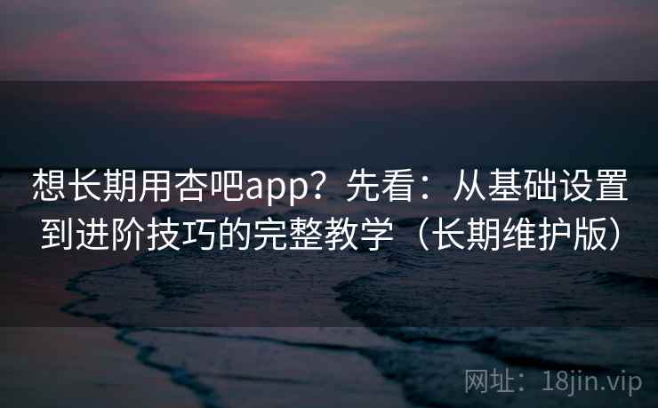 想长期用杏吧app？先看：从基础设置到进阶技巧的完整教学（长期维护版）