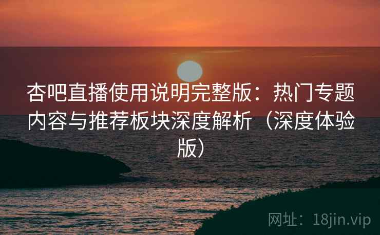 杏吧直播使用说明完整版：热门专题内容与推荐板块深度解析（深度体验版）