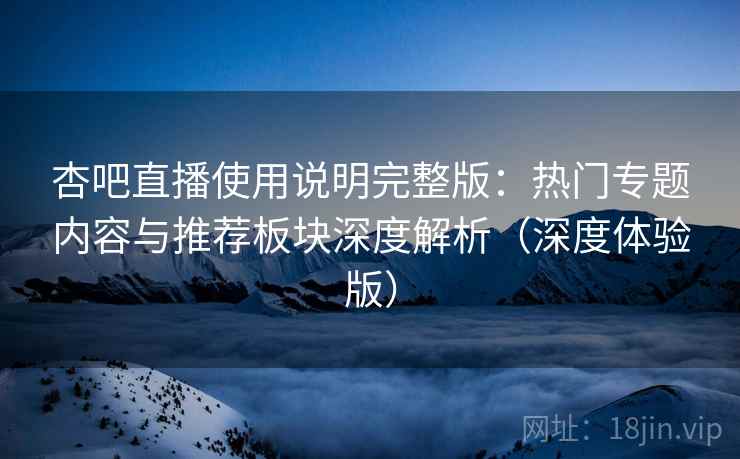 杏吧直播使用说明完整版：热门专题内容与推荐板块深度解析（深度体验版）