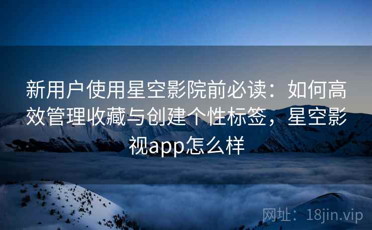 新用户使用星空影院前必读：如何高效管理收藏与创建个性标签，星空影视app怎么样