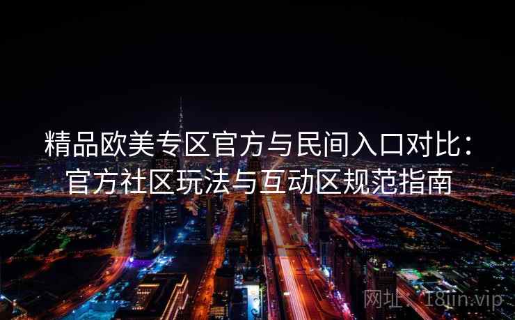 精品欧美专区官方与民间入口对比：官方社区玩法与互动区规范指南