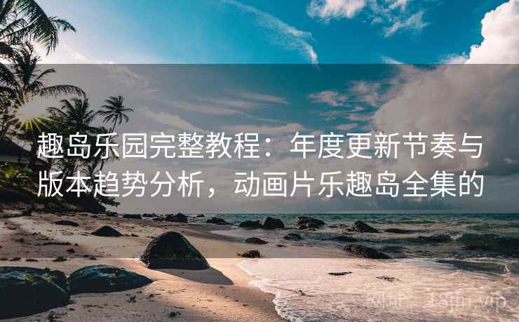 趣岛乐园完整教程：年度更新节奏与版本趋势分析，动画片乐趣岛全集的