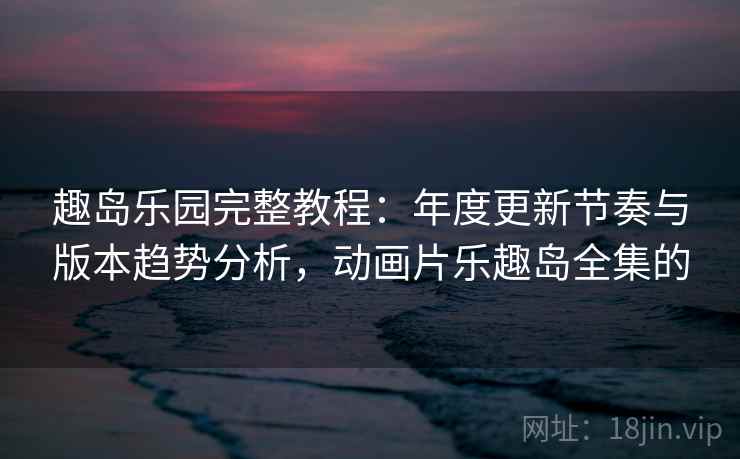 趣岛乐园完整教程：年度更新节奏与版本趋势分析，动画片乐趣岛全集的