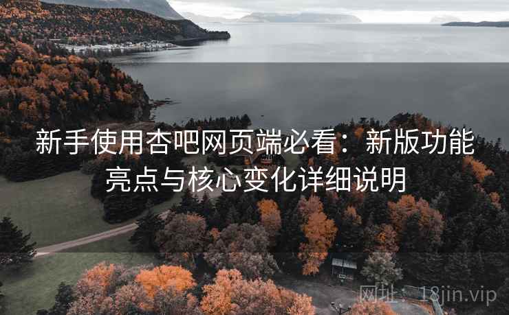 新手使用杏吧网页端必看：新版功能亮点与核心变化详细说明